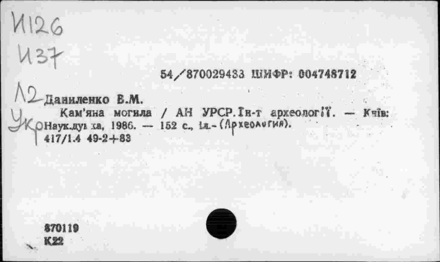 ﻿И 12.6

2 Даниленко В.М.
54/870029433 ШИФР: 004748712
Кам'яна могила ^КрНауклук ха, 1986. — I 417/1.4 49-24-83
/ АН УРСР.Ін-т археології. — Кчїв;
152 сч 1л.-(Археология).
870119
К22